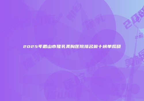 2025年眉山市隆乳美胸医院排名前十榜单揭晓