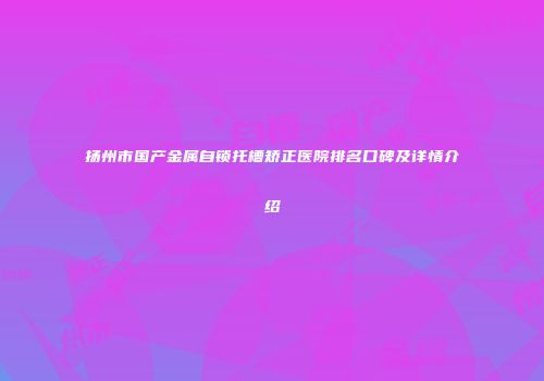 扬州市国产金属自锁托槽矫正医院排名口碑及详情介绍
