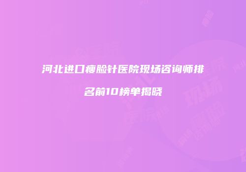河北进口瘦脸针医院现场咨询师排名前10榜单揭晓