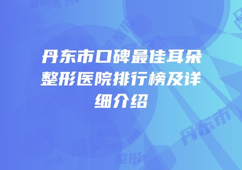 丹东市口碑最佳耳朵整形医院排行榜及详细介绍