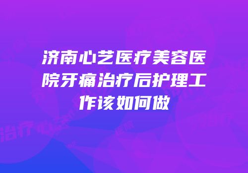 济南心艺医疗美容医院牙痛治疗后护理工作该如何做
