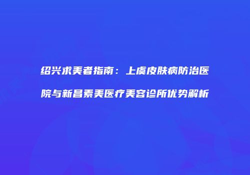 绍兴求美者指南：上虞皮肤病防治医院与新昌素美医疗美容诊所优势解析