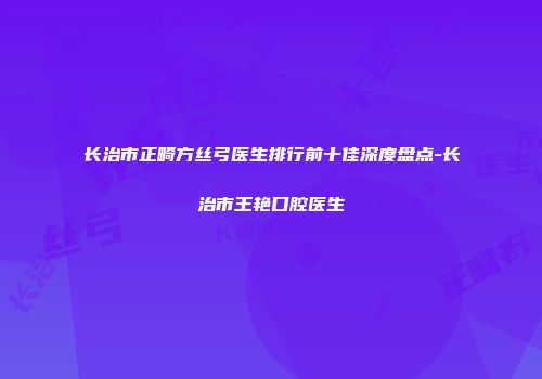 长治市正畸方丝弓医生排行前十佳深度盘点-长治市王艳口腔医生