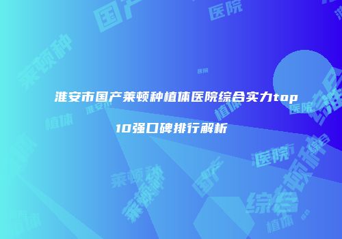 淮安市国产莱顿种植体医院综合实力top10强口碑排行解析