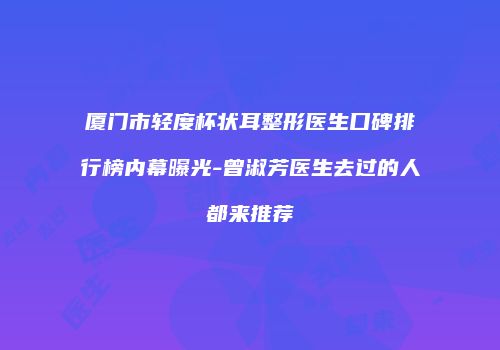 厦门市轻度杯状耳整形医生口碑排行榜内幕曝光-曾淑芳医生去过的人都来推荐