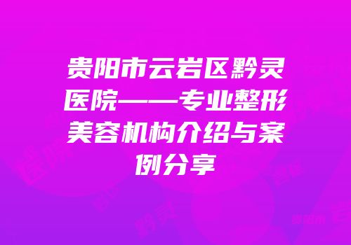 贵阳市云岩区黔灵医院——专业整形美容机构介绍与案例分享