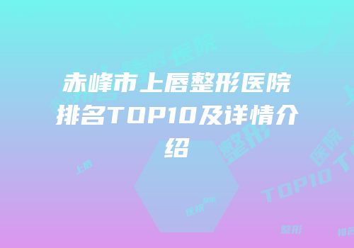 赤峰市上唇整形医院排名TOP10及详情介绍