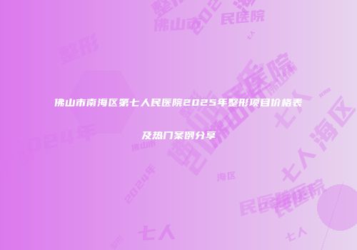 佛山市南海区第七人民医院2025年整形项目价格表及热门案例分享