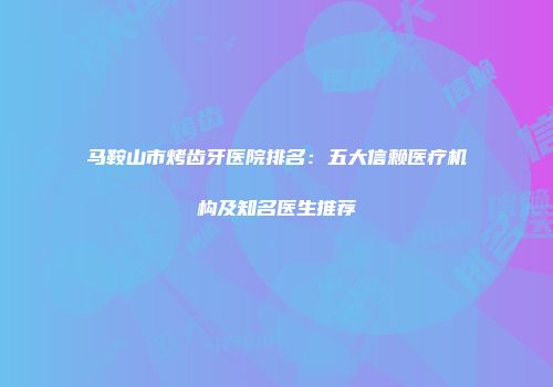 马鞍山市烤齿牙医院排名：五大信赖医疗机构及知名医生推荐