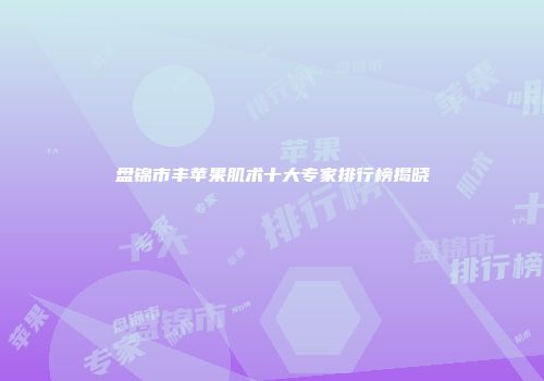 盘锦市丰苹果肌术十大专家排行榜揭晓