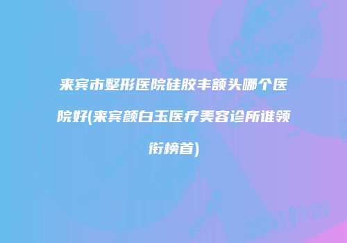 来宾市整形医院硅胶丰额头哪个医院好(来宾颜白玉医疗美容诊所谁领衔榜首)