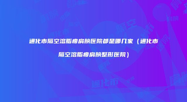 通化市隔空溶脂瘦肩膀医院都是哪几家（通化市隔空溶脂瘦肩膀整形医院）