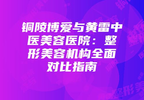 铜陵博爱与黄雷中医美容医院：整形美容机构全面对比指南