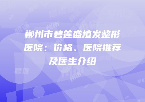郴州市碧莲盛植发整形医院：价格、医院推荐及医生介绍