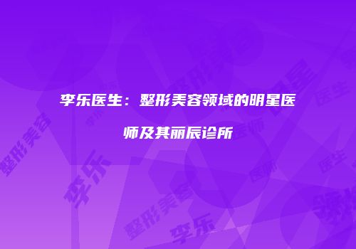 李乐医生：整形美容领域的明星医师及其丽辰诊所