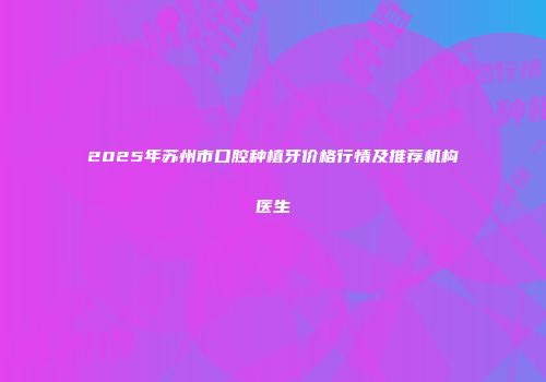 2025年苏州市口腔种植牙价格行情及推荐机构医生