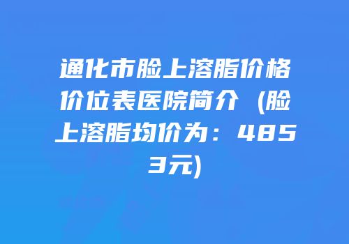 通化市脸上溶脂价格价位表医院简介 (脸上溶脂均价为：4853元)