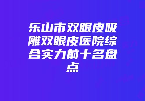 乐山市双眼皮吸雕双眼皮医院综合实力前十名盘点