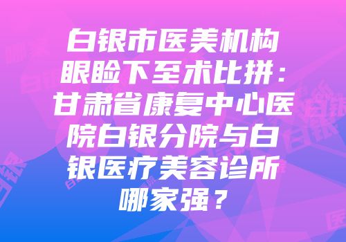 白银市医美机构眼睑下至术比拼：甘肃省康复中心医院白银分院与白银医疗美容诊所哪家强？