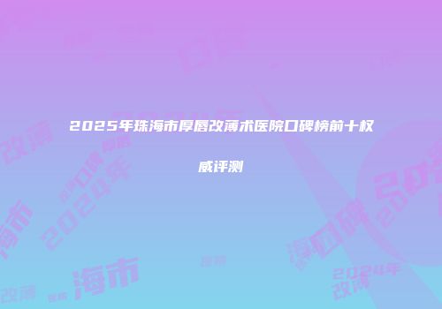 2025年珠海市厚唇改薄术医院口碑榜前十权威评测