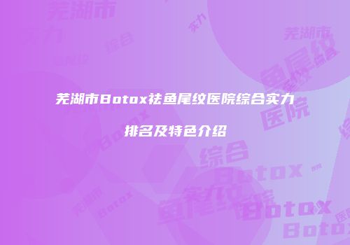 芜湖市Botox祛鱼尾纹医院综合实力排名及特色介绍