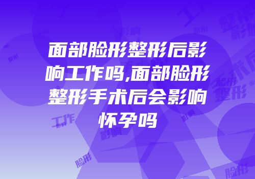 面部脸形整形后影响工作吗,面部脸形整形手术后会影响怀孕吗