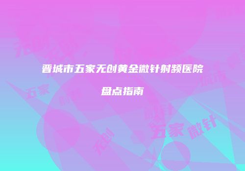 晋城市五家无创黄金微针射频医院盘点指南