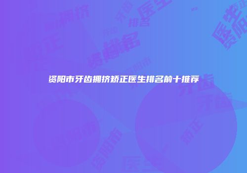 资阳市牙齿拥挤矫正医生排名前十推荐