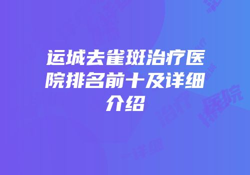 运城去雀斑治疗医院排名前十及详细介绍