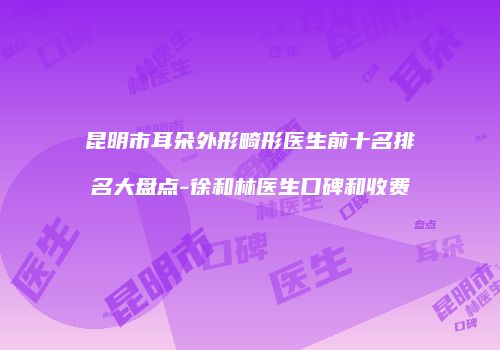 昆明市耳朵外形畸形医生前十名排名大盘点-徐和林医生口碑和收费