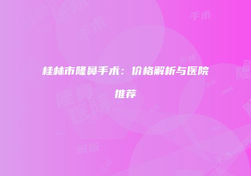 桂林市隆鼻手术：价格解析与医院推荐