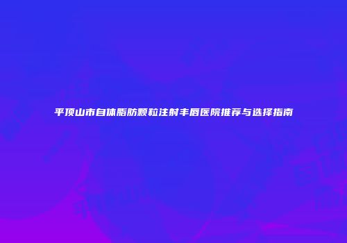 平顶山市自体脂肪颗粒注射丰唇医院推荐与选择指南