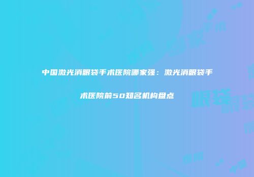 中国激光消眼袋手术医院哪家强：激光消眼袋手术医院前50知名机构盘点
