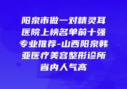 阳泉市做一对精灵耳医院上榜名单前十强专业推荐-山西阳泉韩亚医疗美容整形诊所省内人气高