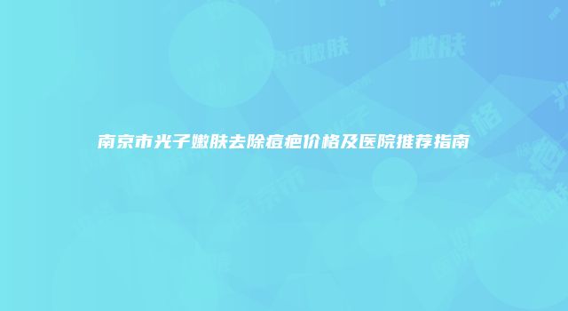 南京市光子嫩肤去除痘疤价格及医院推荐指南
