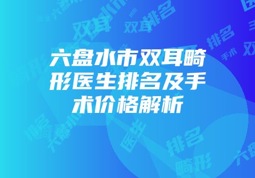 六盘水市双耳畸形医生排名及手术价格解析