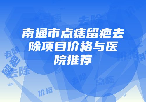 南通市点痣留疤去除项目价格与医院推荐