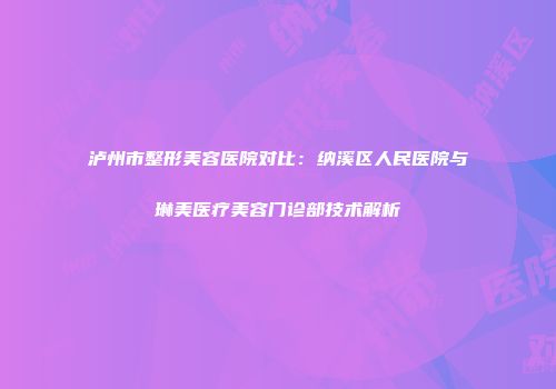泸州市整形美容医院对比：纳溪区人民医院与琳美医疗美容门诊部技术解析