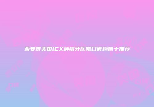 西安市美国ICX种植牙医院口碑榜前十推荐