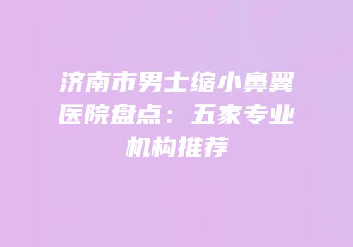 济南市男士缩小鼻翼医院盘点：五家专业机构推荐