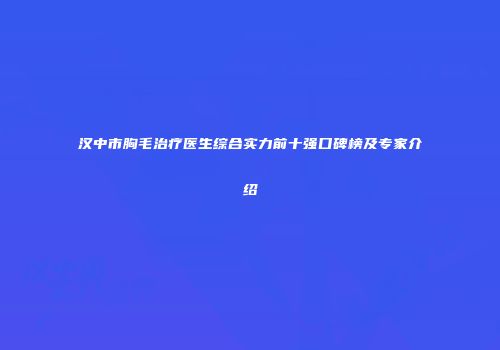 汉中市胸毛治疗医生综合实力前十强口碑榜及专家介绍