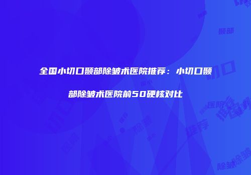 全国小切口颞部除皱术医院推荐：小切口颞部除皱术医院前50硬核对比