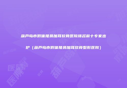 葫芦岛市假体隆鼻加耳软骨医院排名前十专家出炉（葫芦岛市假体隆鼻加耳软骨整形医院）