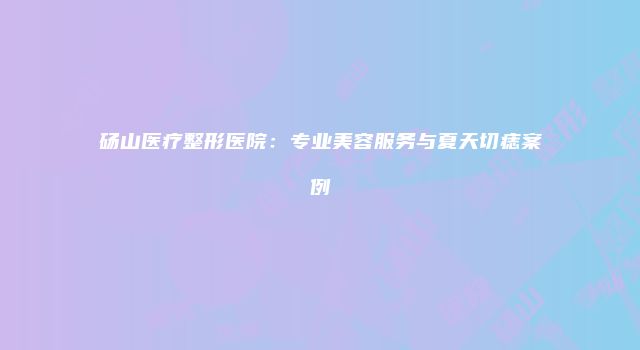 砀山医疗整形医院：专业美容服务与夏天切痣案例