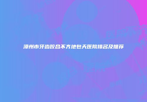 漳州市牙齿咬合不齐地包天医院排名及推荐