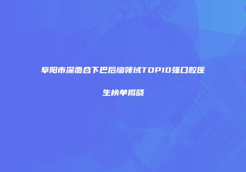 阜阳市深覆合下巴后缩领域TOP10强口腔医生榜单揭晓