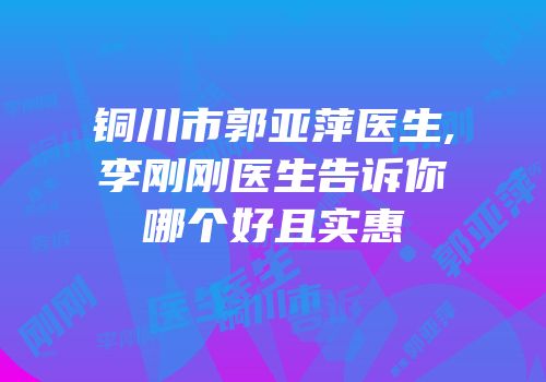 铜川市郭亚萍医生,李刚刚医生告诉你哪个好且实惠
