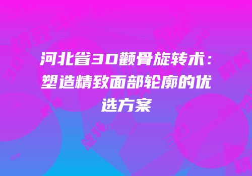 河北省3D颧骨旋转术：塑造精致面部轮廓的优选方案