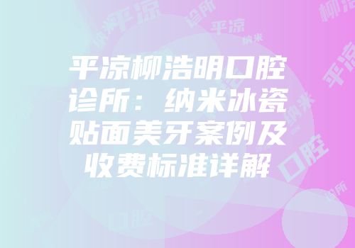 平凉柳浩明口腔诊所：纳米冰瓷贴面美牙案例及收费标准详解