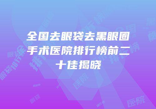 全国去眼袋去黑眼圈手术医院排行榜前二十佳揭晓